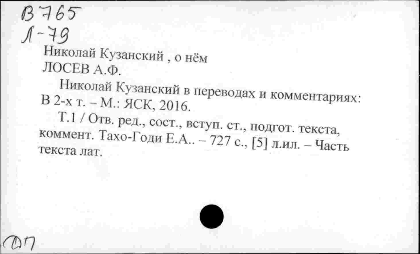 ﻿
Николай Кузанский , о нём ЛОСЕВ А.Ф.
в 2Нх^“ХХВ "еРеВОДаХ И
т.1 / Отв. ред., сост., вступ. ст. коммент. Тахо-Годи Е.А.. - 727 с текста лат.
, подгот. текста, , [5] л.ил. — Часть
